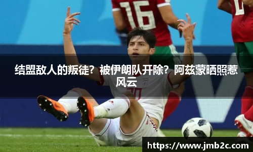 结盟敌人的叛徒？被伊朗队开除？阿兹蒙晒照惹风云